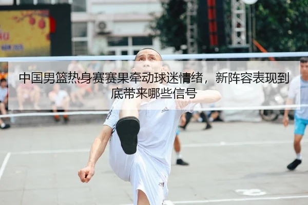 中国男篮热身赛赛果牵动球迷情绪，新阵容表现到底带来哪些信号