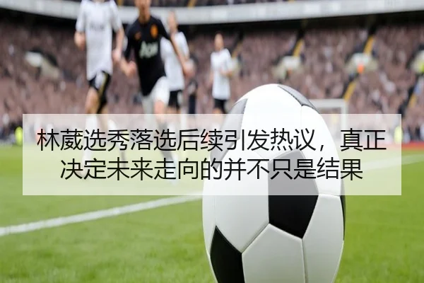 林葳选秀落选后续引发热议，真正决定未来走向的并不只是结果